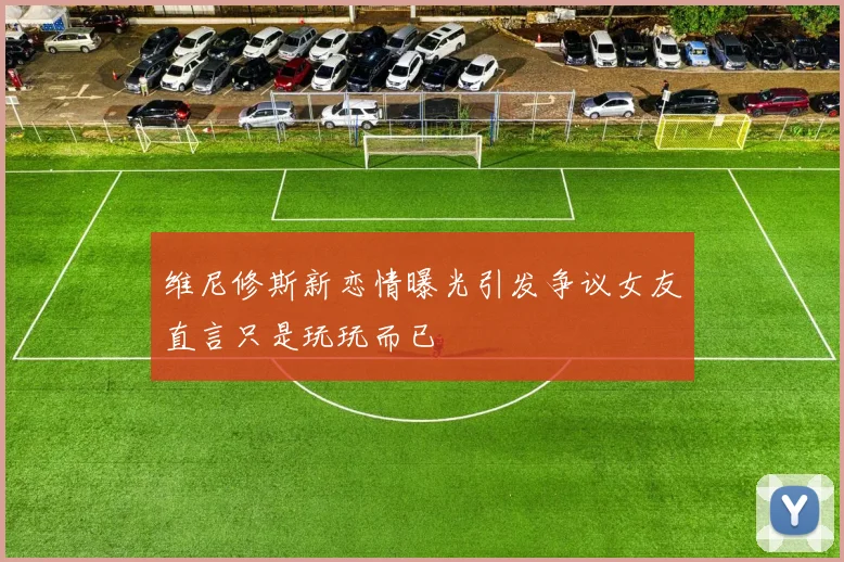 维尼修斯新恋情曝光引发争议女友直言只是玩玩而已