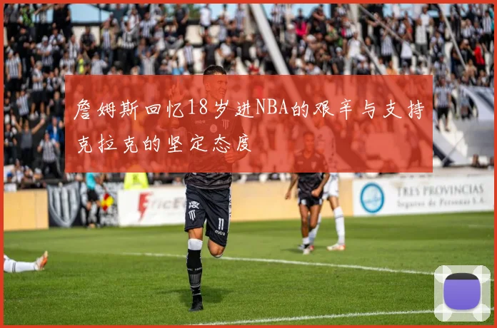 詹姆斯回忆18岁进NBA的艰辛与支持克拉克的坚定态度