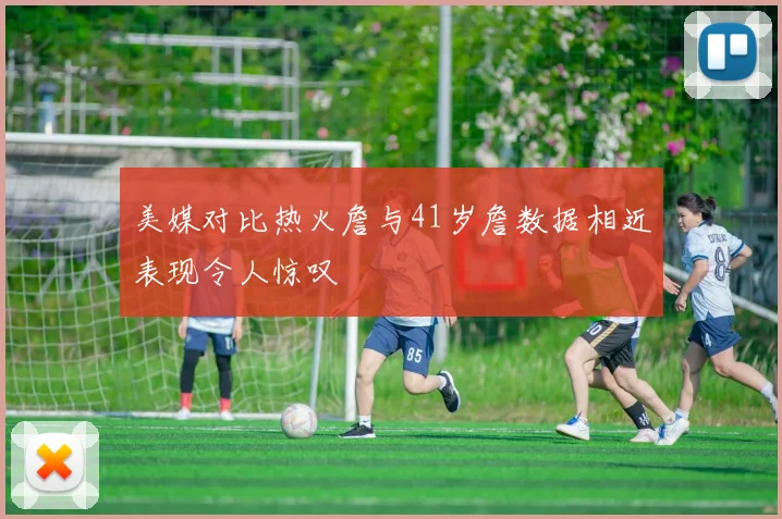 美媒对比热火詹与41岁詹数据相近表现令人惊叹