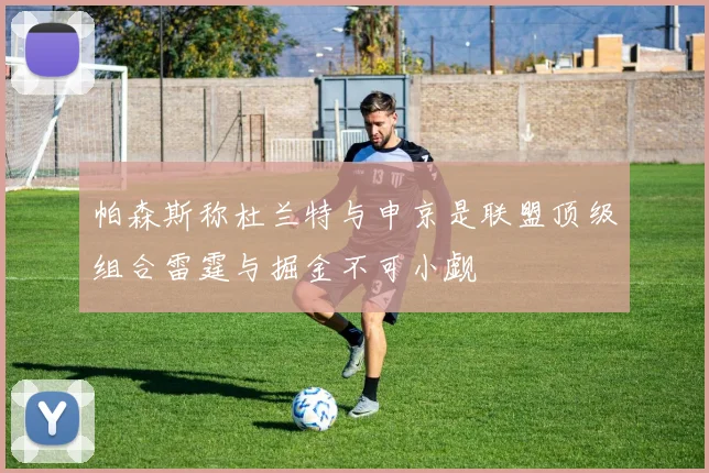 帕森斯称杜兰特与申京是联盟顶级组合雷霆与掘金不可小觑