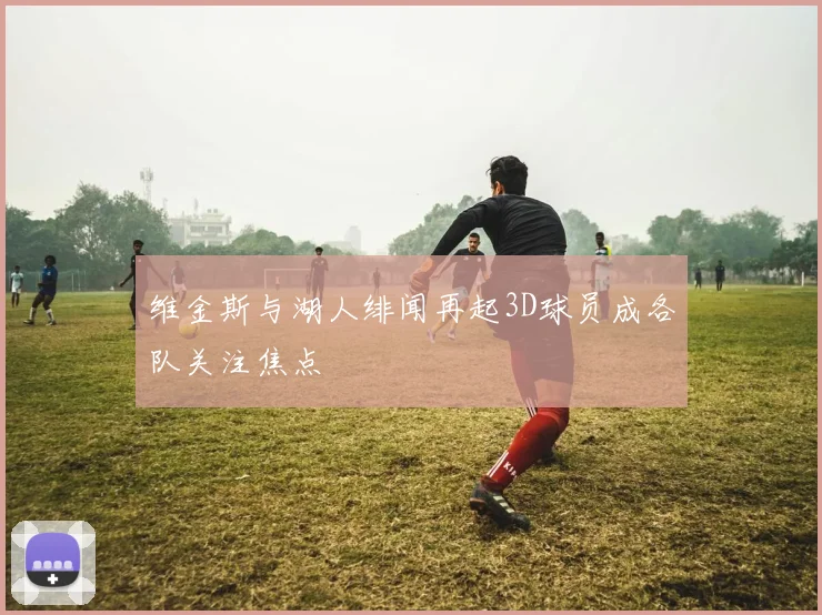 维金斯与湖人绯闻再起3D球员成各队关注焦点