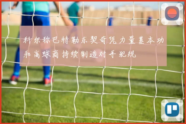 科尔称巴特勒东契奇凭力量基本功和高球商持续制造对手犯规