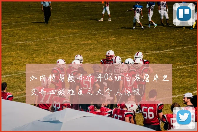 加内特与巅峰乔丹OK组合老詹库里交手回顾难度之大令人惊叹