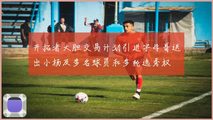开拓者大胆交易计划引进字母哥送出小杨及多名球员和多轮选秀权