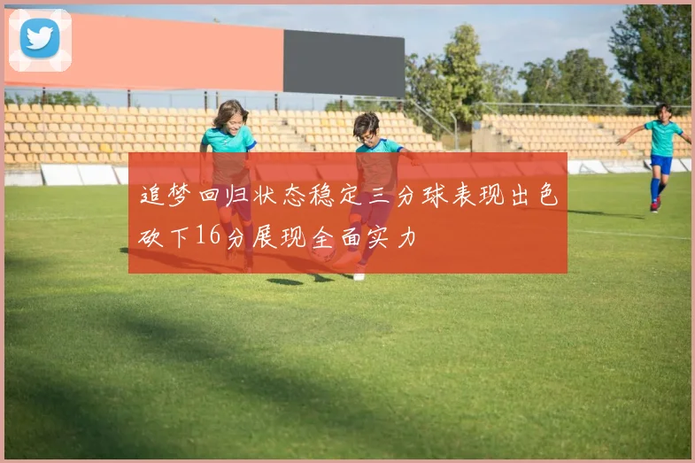 追梦回归状态稳定三分球表现出色砍下16分展现全面实力