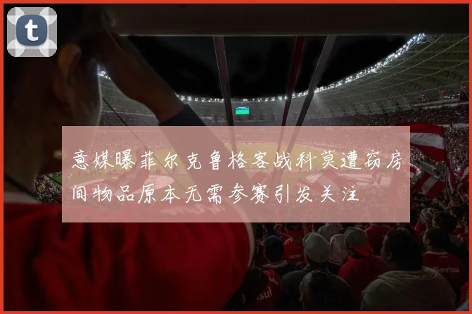 意媒曝菲尔克鲁格客战科莫遭窃房间物品原本无需参赛引发关注