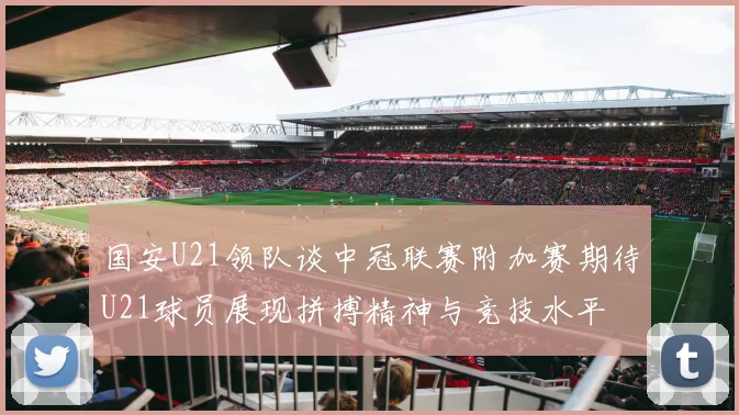 国安U21领队谈中冠联赛附加赛期待U21球员展现拼搏精神与竞技水平