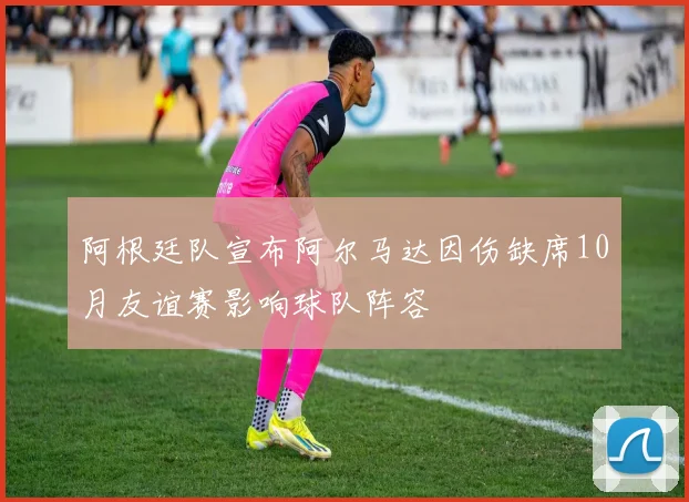 阿根廷队宣布阿尔马达因伤缺席10月友谊赛影响球队阵容