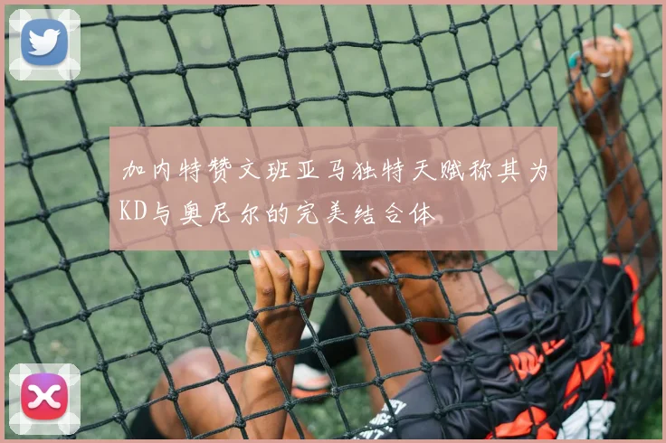 加内特赞文班亚马独特天赋称其为KD与奥尼尔的完美结合体