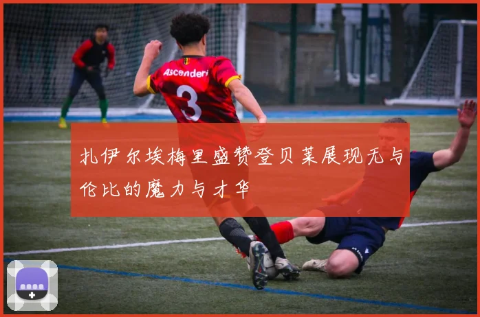 扎伊尔埃梅里盛赞登贝莱展现无与伦比的魔力与才华