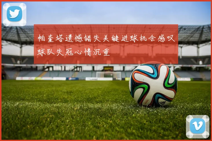 帕奎塔遗憾错失关键进球机会感叹球队失冠心情沉重